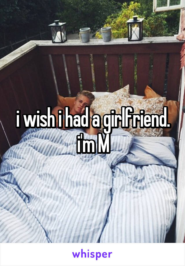 i wish i had a girlfriend.
i'm M