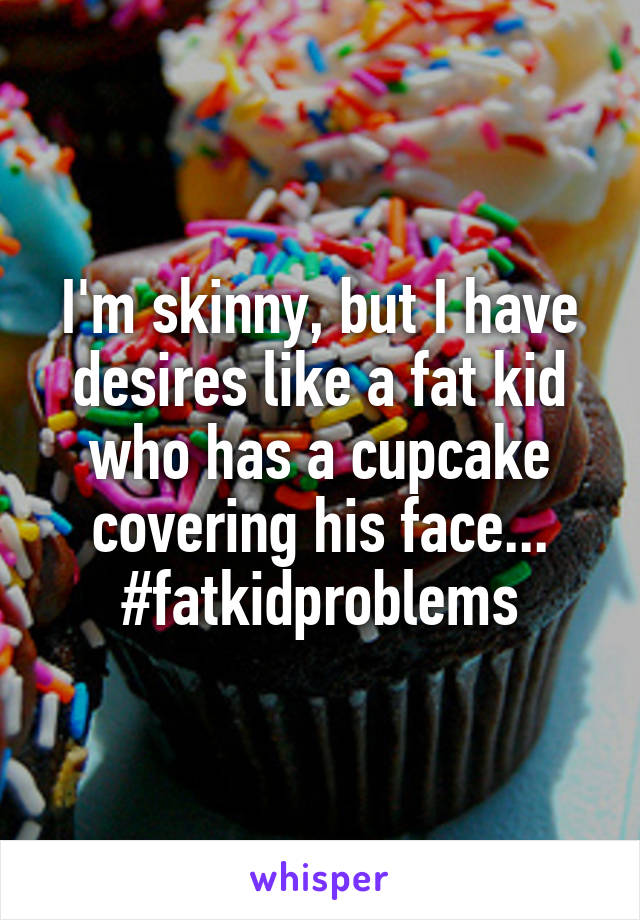 I'm skinny, but I have desires like a fat kid who has a cupcake covering his face... #fatkidproblems