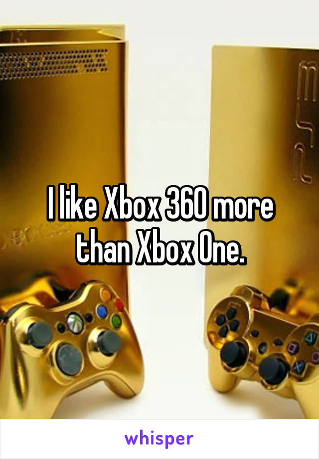 I like Xbox 360 more than Xbox One.