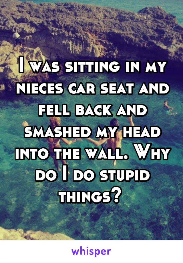 I was sitting in my nieces car seat and fell back and smashed my head into the wall. Why do I do stupid things? 