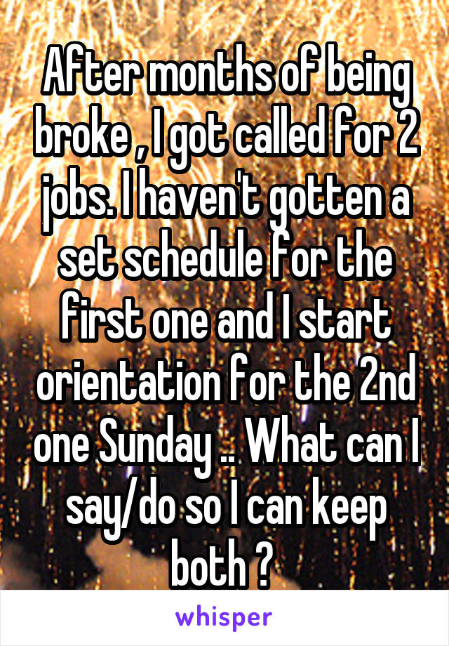 After months of being broke , I got called for 2 jobs. I haven't gotten a set schedule for the first one and I start orientation for the 2nd one Sunday .. What can I say/do so I can keep both ? 
