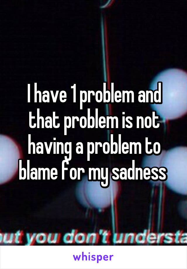 I have 1 problem and that problem is not having a problem to blame for my sadness 