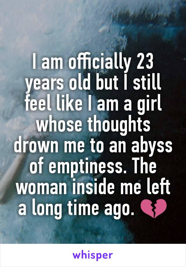 I am officially 23 years old but I still feel like I am a girl whose thoughts drown me to an abyss of emptiness. The woman inside me left a long time ago. 💔