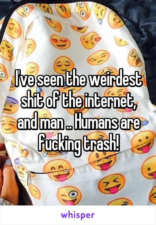 I've seen the weirdest shit of the internet, and man .. Humans are fucking trash!