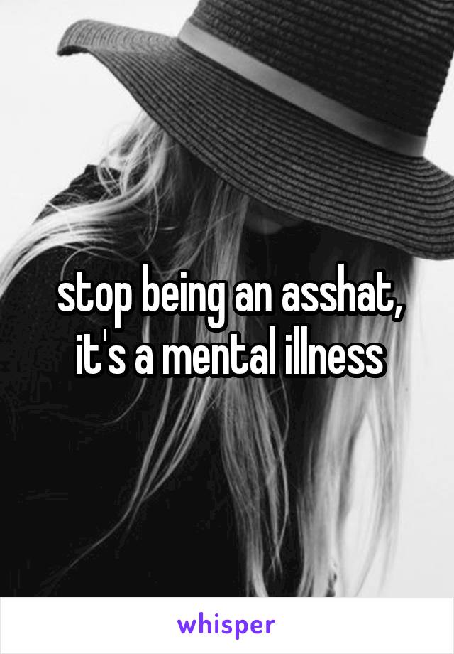 stop being an asshat,
it's a mental illness