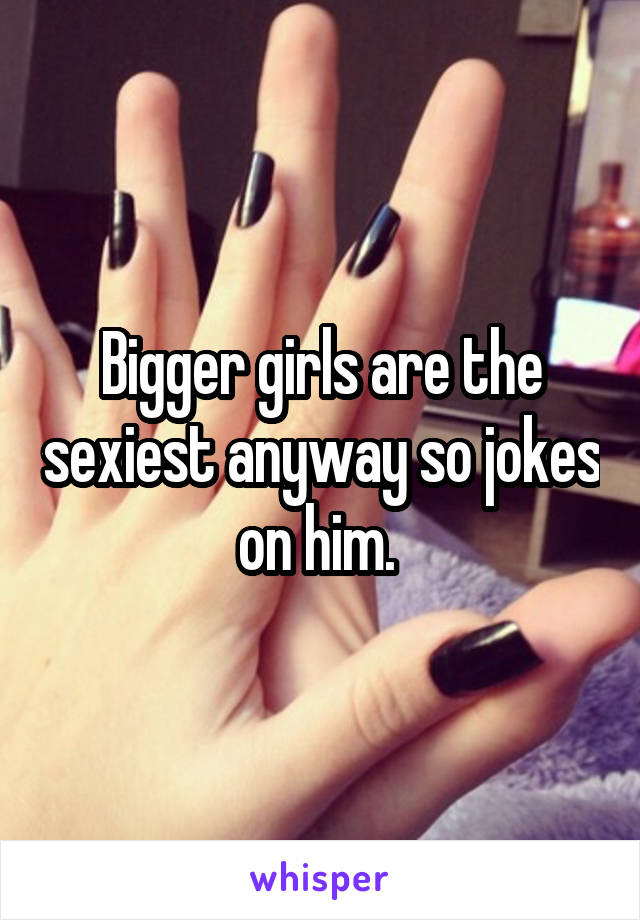 Bigger girls are the sexiest anyway so jokes on him. 