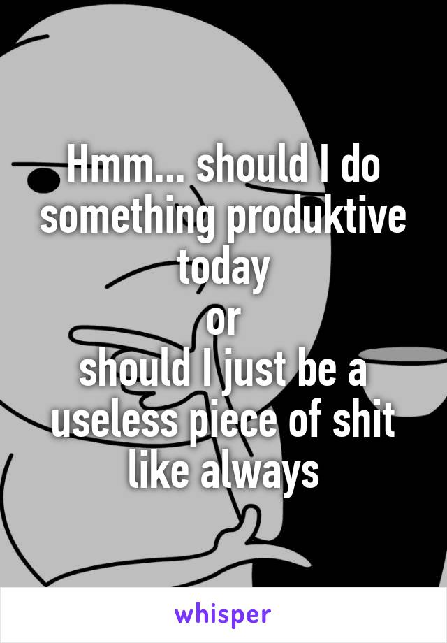 Hmm... should I do something produktive today
or
should I just be a useless piece of shit like always