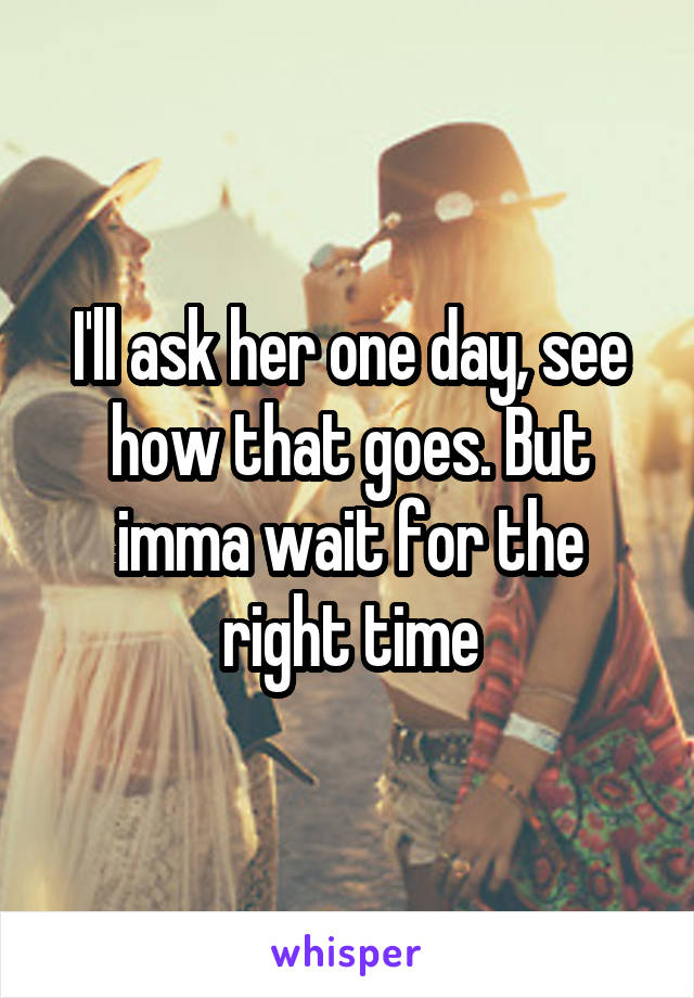 I'll ask her one day, see how that goes. But imma wait for the right time