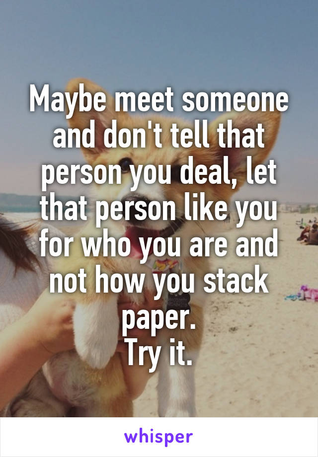 Maybe meet someone and don't tell that person you deal, let that person like you for who you are and not how you stack paper.
Try it.