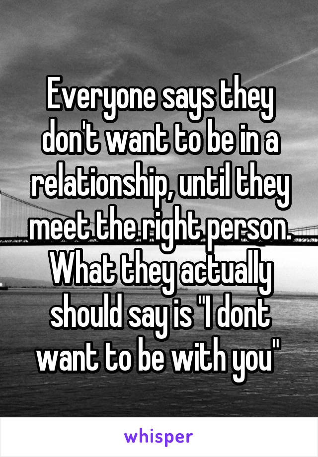 Everyone says they don't want to be in a relationship, until they meet the right person. What they actually should say is "I dont want to be with you" 