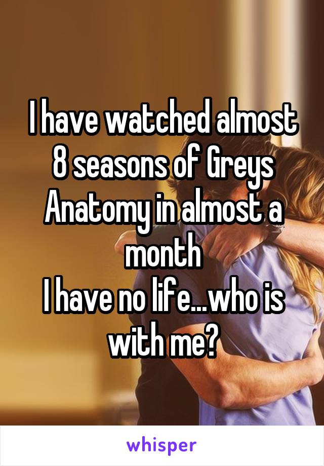 I have watched almost 8 seasons of Greys Anatomy in almost a month
I have no life...who is with me?