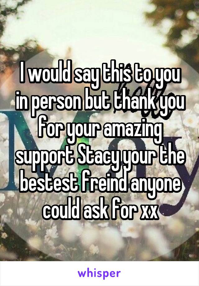 I would say this to you in person but thank you for your amazing support Stacy your the bestest freind anyone could ask for xx
