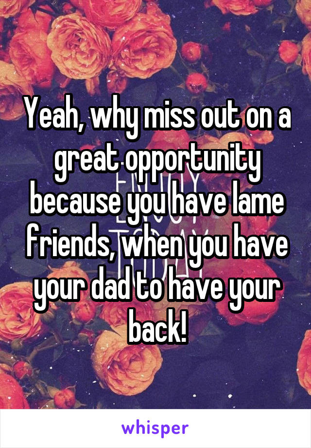 Yeah, why miss out on a great opportunity because you have lame friends, when you have your dad to have your back!