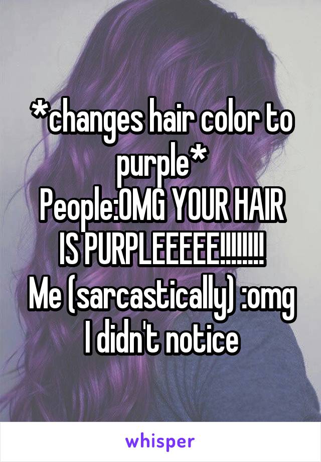 *changes hair color to purple*
People:OMG YOUR HAIR IS PURPLEEEEE!!!!!!!!
Me (sarcastically) :omg I didn't notice