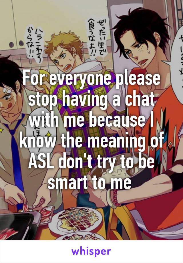 For everyone please stop having a chat with me because I know the meaning of ASL don't try to be smart to me 