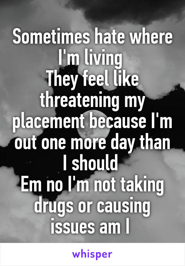 Sometimes hate where I'm living 
They feel like threatening my placement because I'm out one more day than I should 
Em no I'm not taking drugs or causing issues am I 