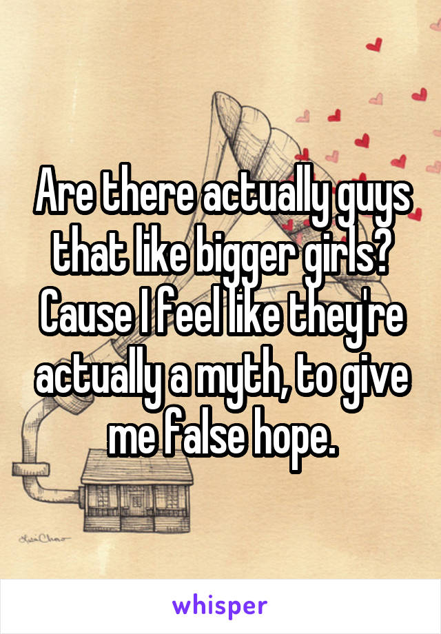 Are there actually guys that like bigger girls? Cause I feel like they're actually a myth, to give me false hope.