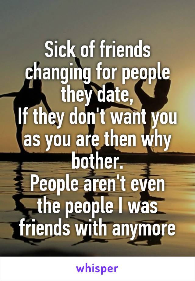 Sick of friends changing for people they date,
If they don't want you as you are then why bother.
People aren't even the people I was friends with anymore