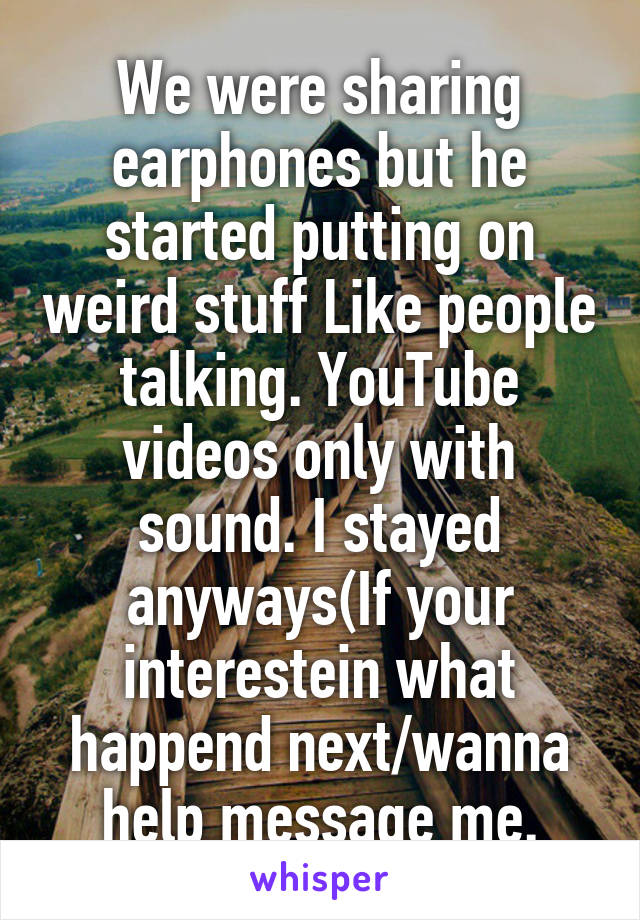 We were sharing earphones but he started putting on weird stuff Like people talking. YouTube videos only with sound. I stayed anyways(If your interestein what happend next/wanna help message me.