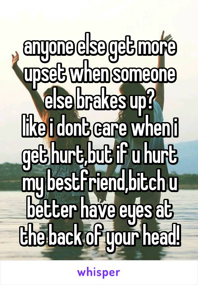 anyone else get more upset when someone else brakes up?
like i dont care when i get hurt,but if u hurt my bestfriend,bitch u better have eyes at the back of your head!