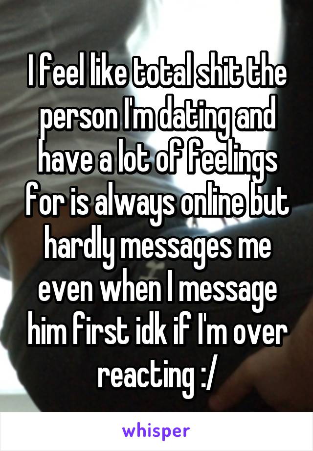 I feel like total shit the person I'm dating and have a lot of feelings for is always online but hardly messages me even when I message him first idk if I'm over reacting :/