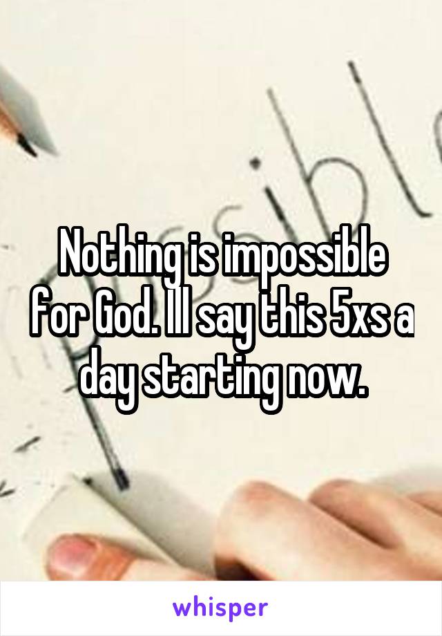 Nothing is impossible for God. Ill say this 5xs a day starting now.