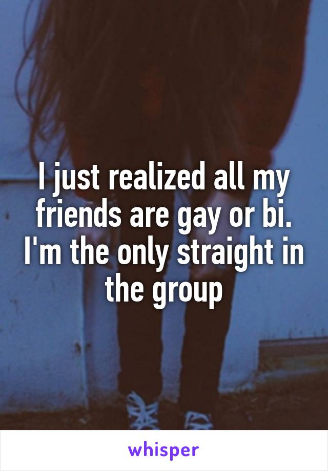 I just realized all my friends are gay or bi. I'm the only straight in the group