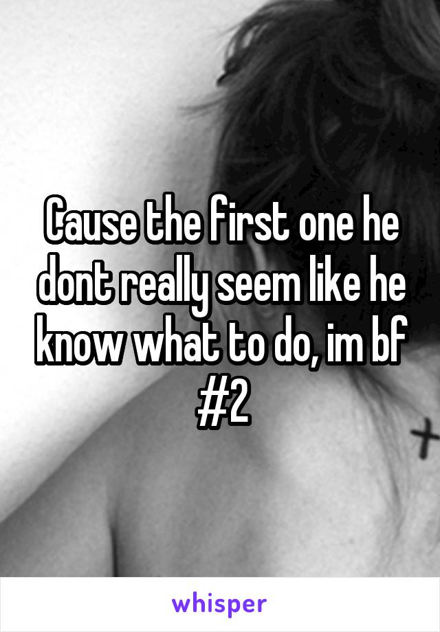 Cause the first one he dont really seem like he know what to do, im bf #2