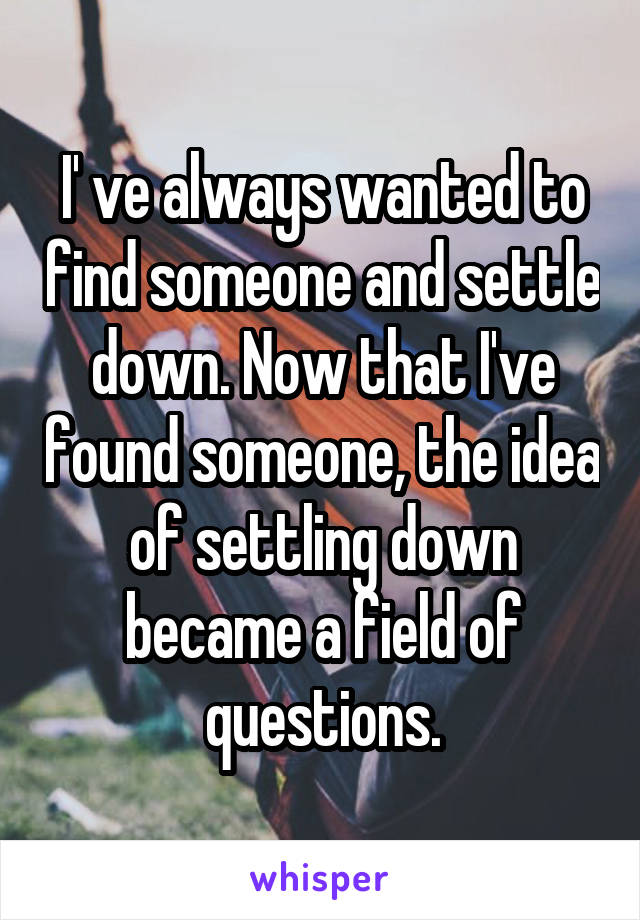 I' ve always wanted to find someone and settle down. Now that I've found someone, the idea of settling down became a field of questions.