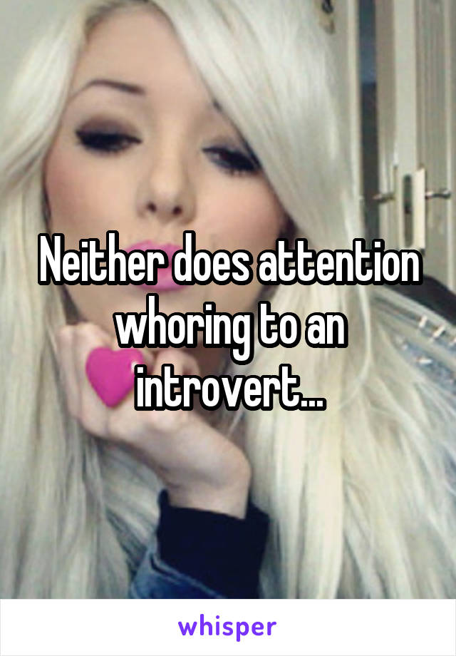 Neither does attention whoring to an introvert...