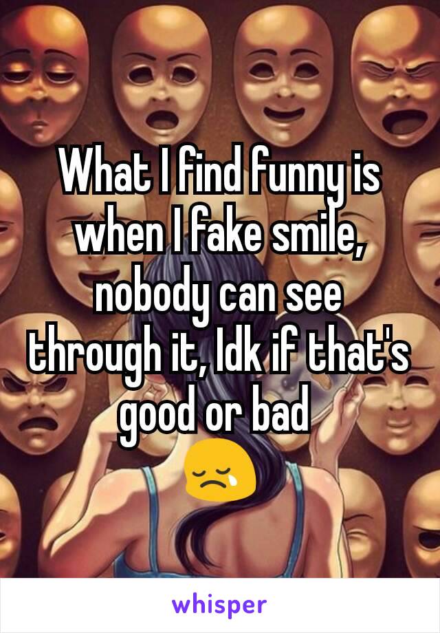 What I find funny is when I fake smile, nobody can see through it, Idk if that's good or bad 
😢