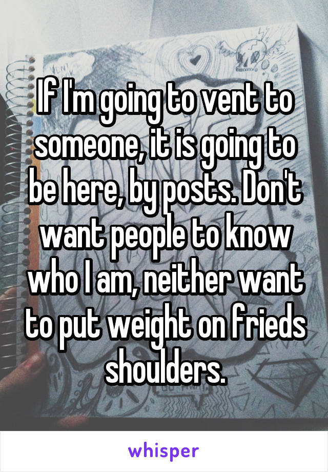If I'm going to vent to someone, it is going to be here, by posts. Don't want people to know who I am, neither want to put weight on frieds shoulders.