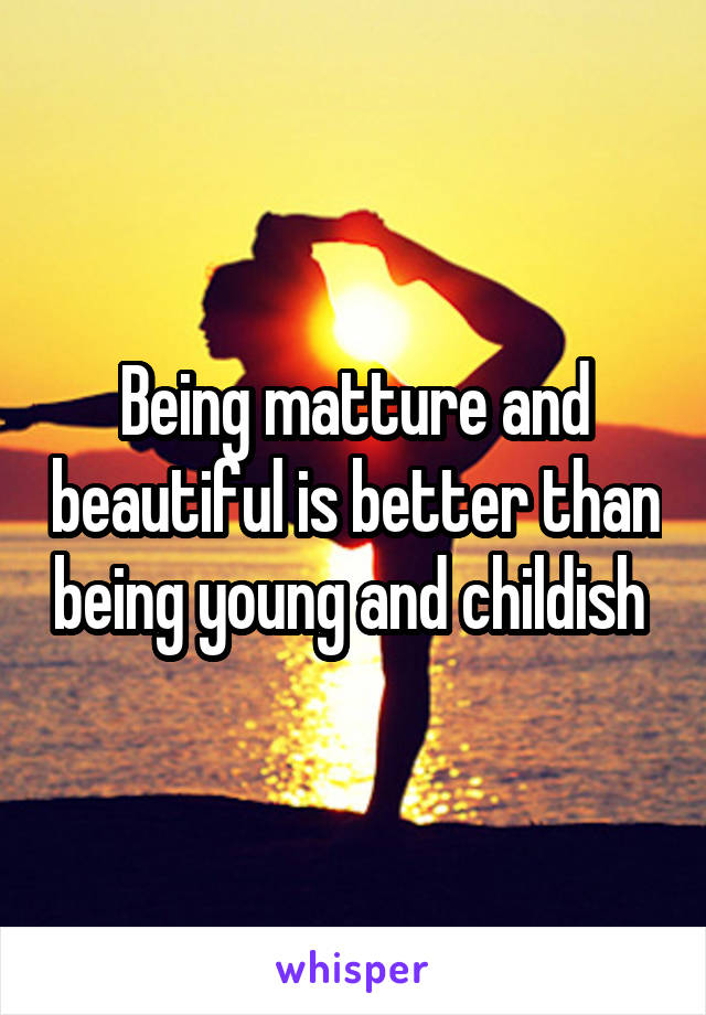 Being matture and beautiful is better than being young and childish 