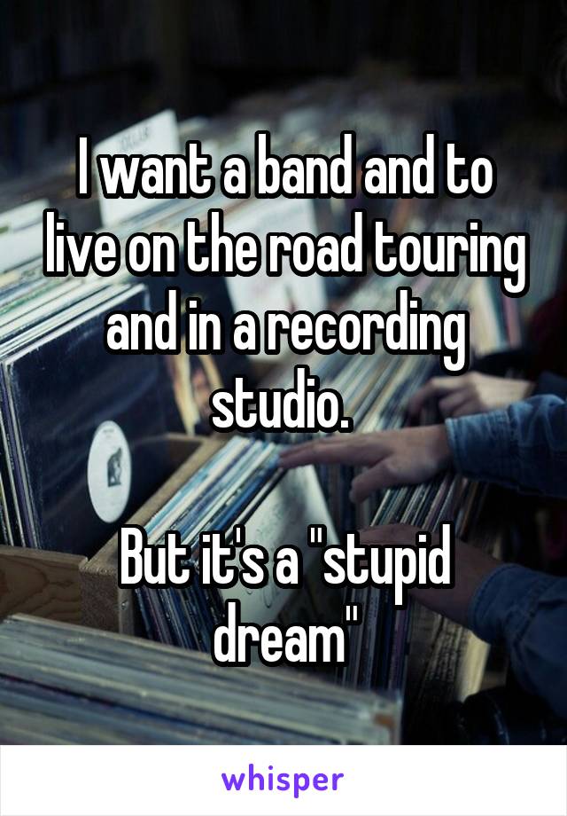 I want a band and to live on the road touring and in a recording studio. 

But it's a "stupid dream"