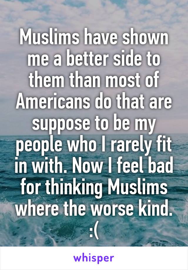 Muslims have shown me a better side to them than most of Americans do that are suppose to be my people who I rarely fit in with. Now I feel bad for thinking Muslims where the worse kind. :(