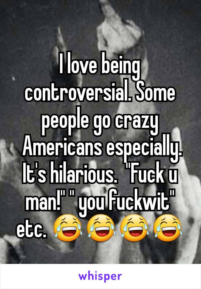 I love being controversial. Some people go crazy
 Americans especially. It's hilarious.  "Fuck u man!" " you fuckwit" etc. 😂😂😂😂