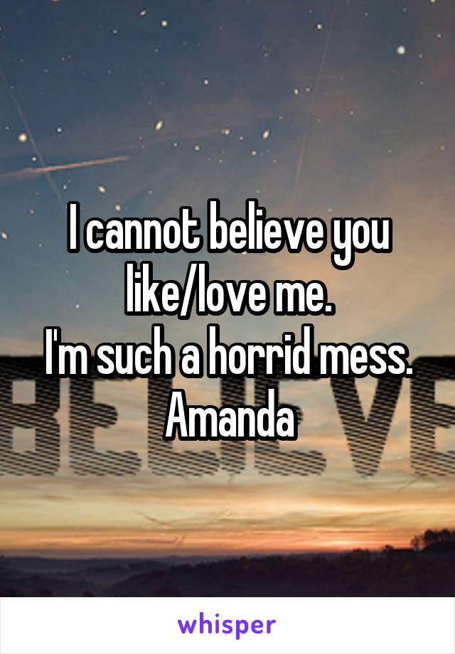 I cannot believe you like/love me.
I'm such a horrid mess.
Amanda