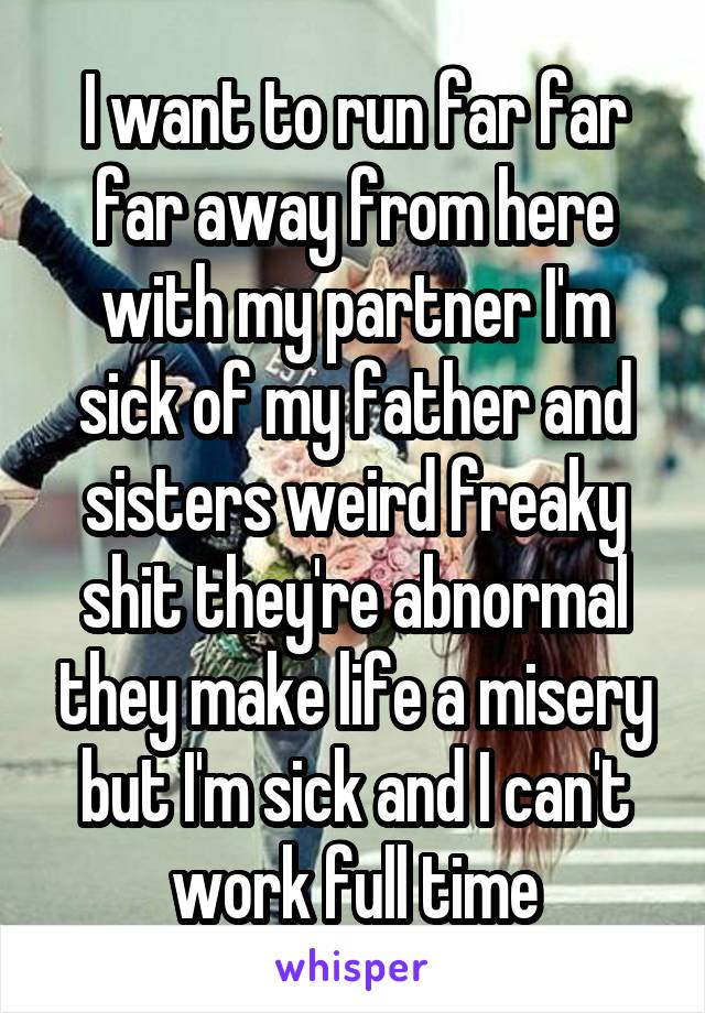 I want to run far far far away from here with my partner I'm sick of my father and sisters weird freaky shit they're abnormal they make life a misery but I'm sick and I can't work full time