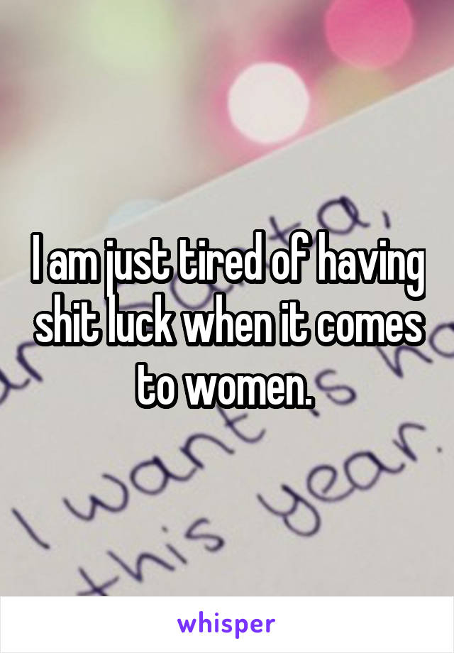 I am just tired of having shit luck when it comes to women. 