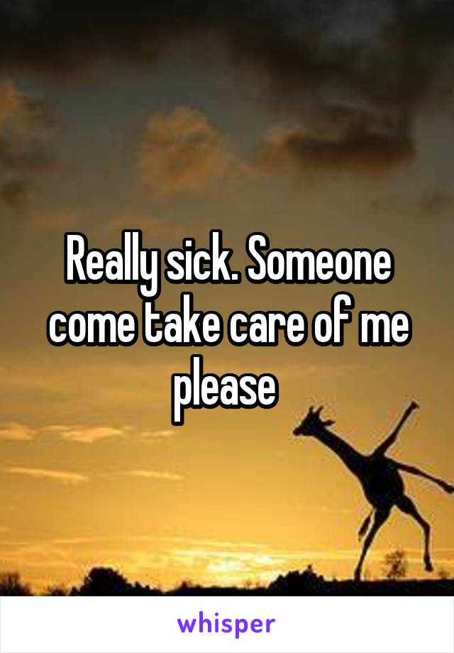 Really sick. Someone come take care of me please 