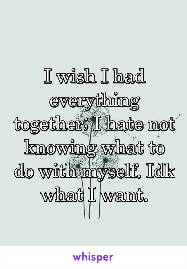 I wish I had everything together; I hate not knowing what to do with myself. Idk what I want.