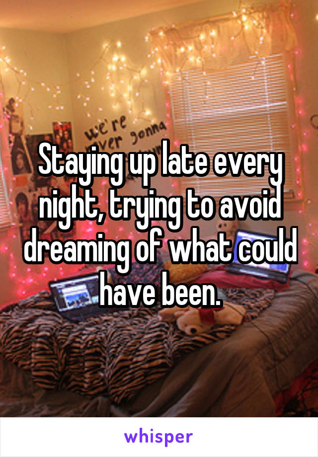 Staying up late every night, trying to avoid dreaming of what could have been.