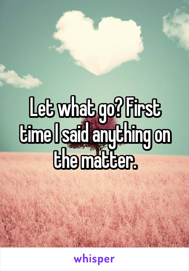 Let what go? First time I said anything on the matter.