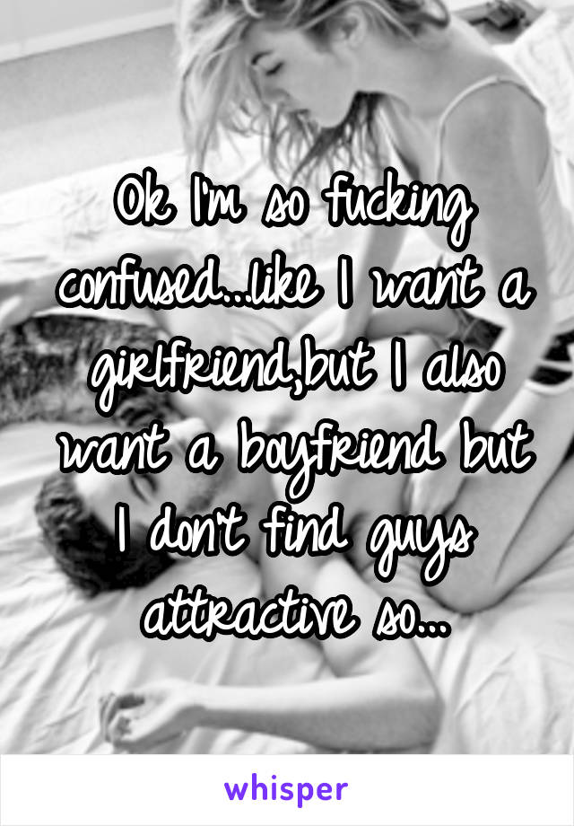Ok I'm so fucking confused...like I want a girlfriend,but I also want a boyfriend but I don't find guys attractive so...
