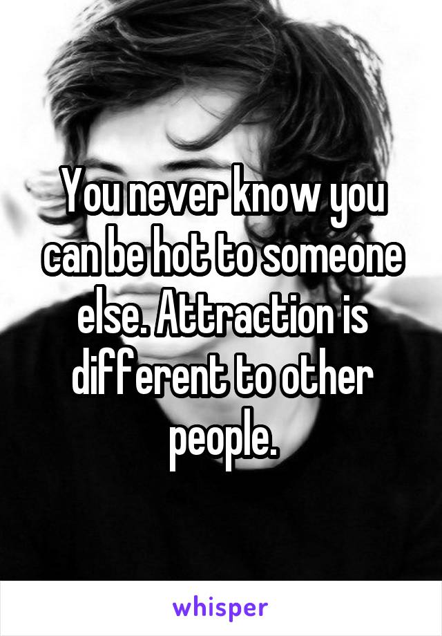 You never know you can be hot to someone else. Attraction is different to other people.