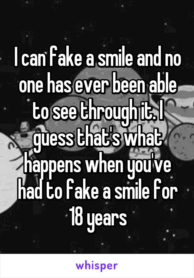 I can fake a smile and no one has ever been able to see through it. I guess that's what happens when you've had to fake a smile for 18 years