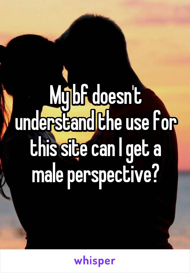 My bf doesn't understand the use for this site can I get a male perspective?