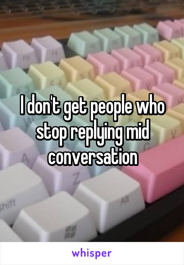 I don't get people who stop replying mid conversation