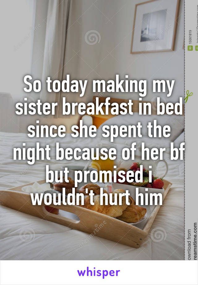 So today making my sister breakfast in bed since she spent the night because of her bf but promised i wouldn't hurt him 