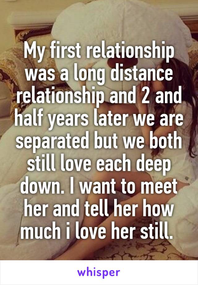 My first relationship was a long distance relationship and 2 and half years later we are separated but we both still love each deep down. I want to meet her and tell her how much i love her still. 